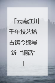 云南江川千年技艺熔古铸今续写新“铜话”