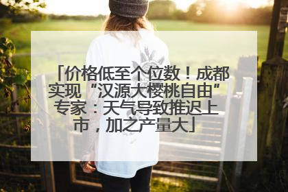 价格低至个位数！成都实现“汉源大樱桃自由” 专家：天气导致推迟上市，加之产量大