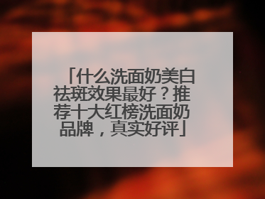 什么洗面奶美白祛斑效果最好？推荐十大红榜洗面奶品牌，真实好评