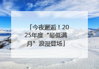 今夜邂逅！2025年度“最低满月”浪漫登场