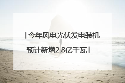 今年风电光伏发电装机预计新增2.8亿千瓦
