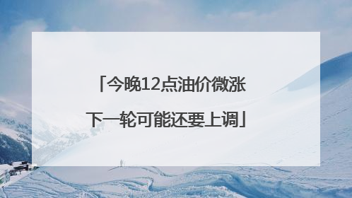 今晚12点油价微涨 下一轮可能还要上调