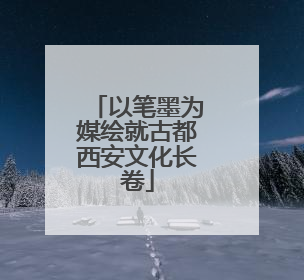 以笔墨为媒绘就古都西安文化长卷