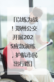 以练为战！郑州公交开展2025应急演练，护航市民出行路