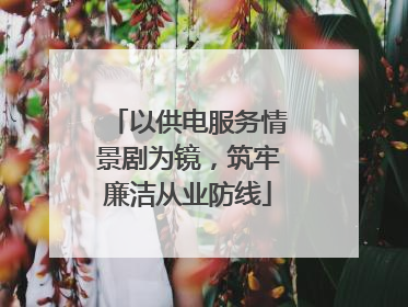 以供电服务情景剧为镜，筑牢廉洁从业防线