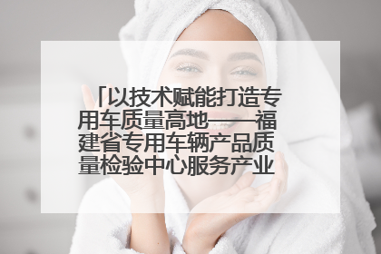 以技术赋能打造专用车质量高地——福建省专用车辆产品质量检验中心服务产业高质量发展纪实