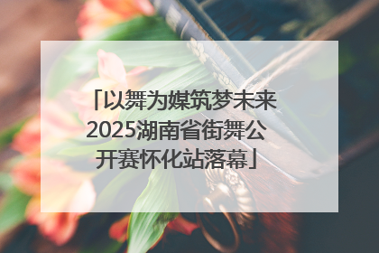 以舞为媒筑梦未来 2025湖南省街舞公开赛怀化站落幕