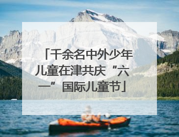 千余名中外少年儿童在津共庆“六一”国际儿童节