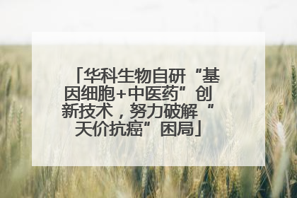 华科生物自研“基因细胞+中医药”创新技术，努力破解“天价抗癌”困局