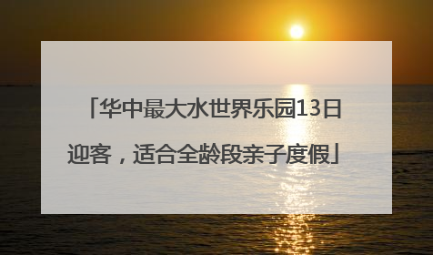 华中最大水世界乐园13日迎客，适合全龄段亲子度假