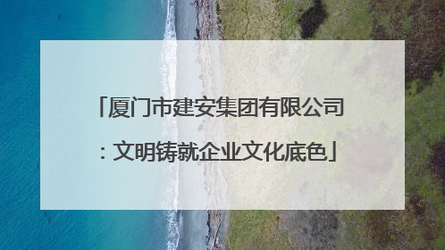 厦门市建安集团有限公司：文明铸就企业文化底色