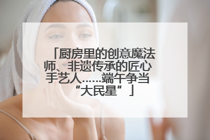 厨房里的创意魔法师、非遗传承的匠心手艺人……端午争当“大民星”