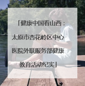 健康中国看山西：太原市杏花岭区中心医院外联服务部健康教育活动纪实