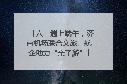 六一遇上端午，济南机场联合文旅、航企助力“亲子游”