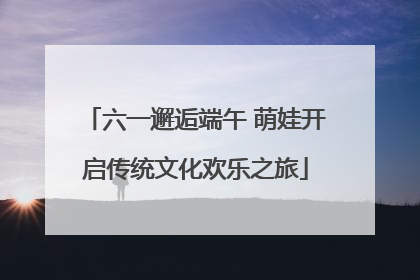 六一邂逅端午 萌娃开启传统文化欢乐之旅