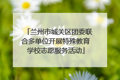 兰州市城关区团委联合多单位开展特殊教育学校志愿服务活动