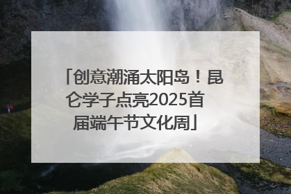 创意潮涌太阳岛！昆仑学子点亮2025首届端午节文化周