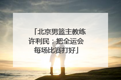 北京男篮主教练许利民：把全运会每场比赛打好