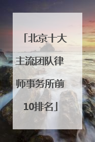 北京十大主流团队律师事务所前10排名