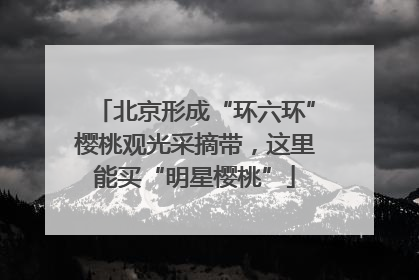 北京形成“环六环”樱桃观光采摘带，这里能买“明星樱桃”