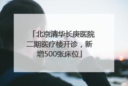 北京清华长庚医院二期医疗楼开诊，新增500张床位