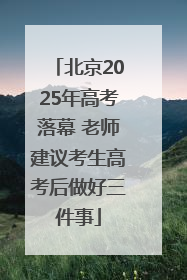 北京2025年高考落幕 老师建议考生高考后做好三件事
