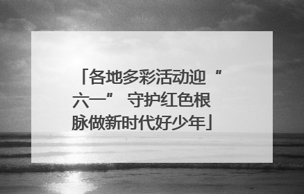 各地多彩活动迎“六一” 守护红色根脉做新时代好少年