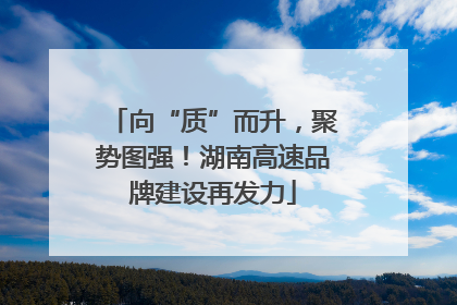 向“质”而升，聚势图强！湖南高速品牌建设再发力