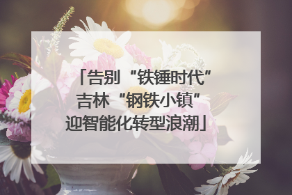 告别“铁锤时代” 吉林“钢铁小镇”迎智能化转型浪潮
