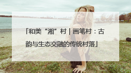 和美“湘”村｜画笔村：古韵与生态交融的传统村落