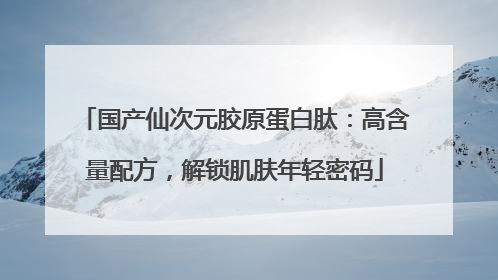 国产仙次元胶原蛋白肽：高含量配方，解锁肌肤年轻密码