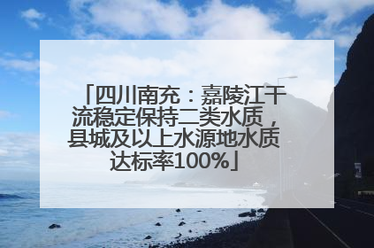 四川南充：嘉陵江干流稳定保持二类水质，县城及以上水源地水质达标率100%