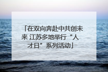 在双向奔赴中共创未来 江苏多地举行“人才日”系列活动