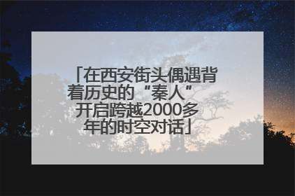 在西安街头偶遇背着历史的“秦人” 开启跨越2000多年的时空对话
