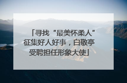 寻找“最美怀柔人”征集好人好事，白敬亭受聘担任形象大使