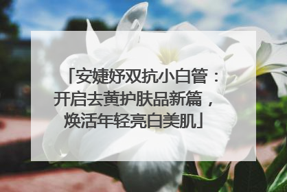 安婕妤双抗小白管：开启去黄护肤品新篇，焕活年轻亮白美肌