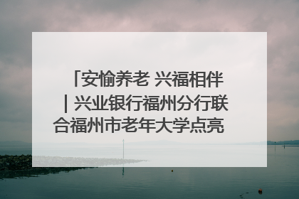安愉养老 兴福相伴｜兴业银行福州分行联合福州市老年大学点亮安愉文化生活