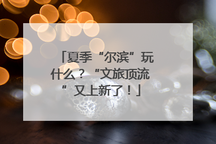 夏季“尔滨”玩什么？“文旅顶流”又上新了！