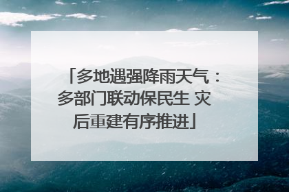 多地遇强降雨天气：多部门联动保民生 灾后重建有序推进