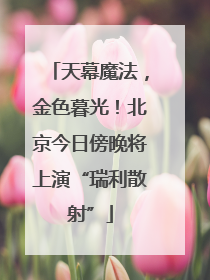 天幕魔法，金色暮光！北京今日傍晚将上演“瑞利散射”