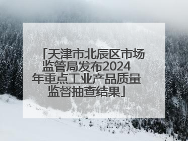 天津市北辰区市场监管局发布2024年重点工业产品质量监督抽查结果