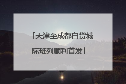 天津至成都白货城际班列顺利首发