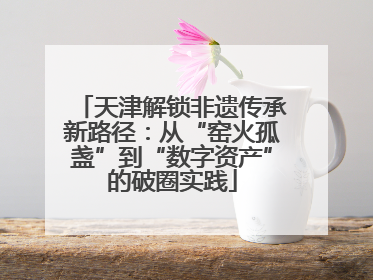 天津解锁非遗传承新路径：从“窑火孤盏”到“数字资产”的破圈实践