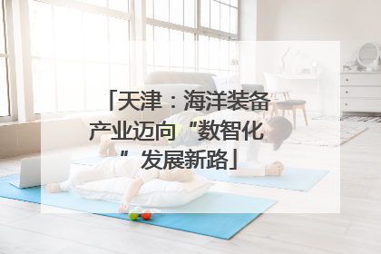 天津：海洋装备产业迈向“数智化”发展新路