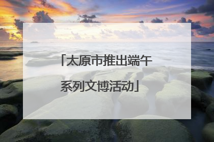 太原市推出端午系列文博活动