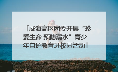 威海高区团委开展“珍爱生命 预防溺水”青少年自护教育进校园活动
