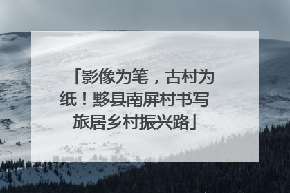 影像为笔，古村为纸！黟县南屏村书写旅居乡村振兴路