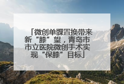 微创单髁置换带来新“膝”望，青岛市市立医院微创手术实现“保膝”目标