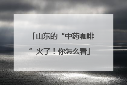 山东的“中药咖啡”火了！你怎么看
