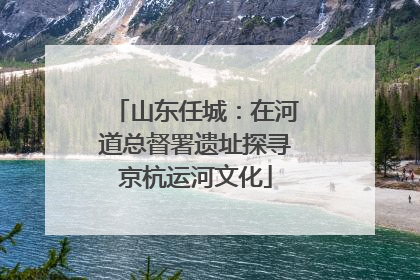 山东任城：在河道总督署遗址探寻京杭运河文化
